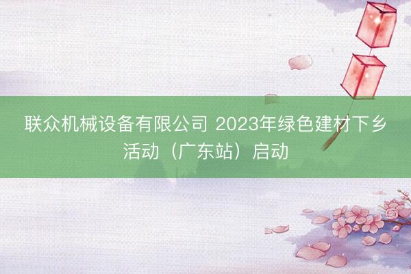 联众机械设备有限公司 2023年绿色建材下乡活动（广东站）启动