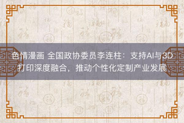 色情漫画 全国政协委员李连柱：支持AI与3D打印深度融合，推动个性化定制产业发展
