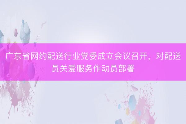广东省网约配送行业党委成立会议召开，对配送员关爱服务作动员部署