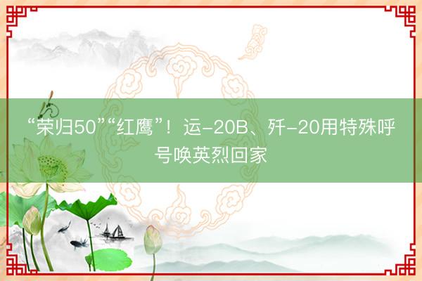 “荣归50”“红鹰”！运-20B、歼-20用特殊呼号唤英烈回家