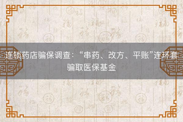 连锁药店骗保调查：“串药、改方、平账”连环套骗取医保基金