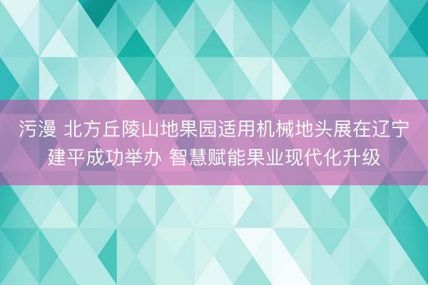 污漫 北方丘陵山地果园适用机械地头展在辽宁建平成功举办 智慧赋能果业现代化升级
