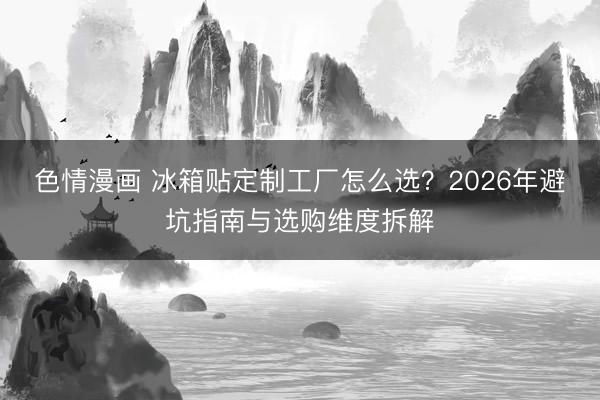 色情漫画 冰箱贴定制工厂怎么选？2026年避坑指南与选购维度拆解