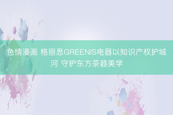 色情漫画 格丽思GREENIS电器以知识产权护城河 守护东方茶器美学