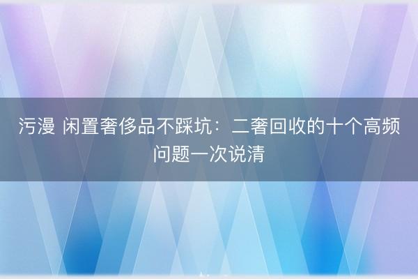 污漫 闲置奢侈品不踩坑：二奢回收的十个高频问题一次说清