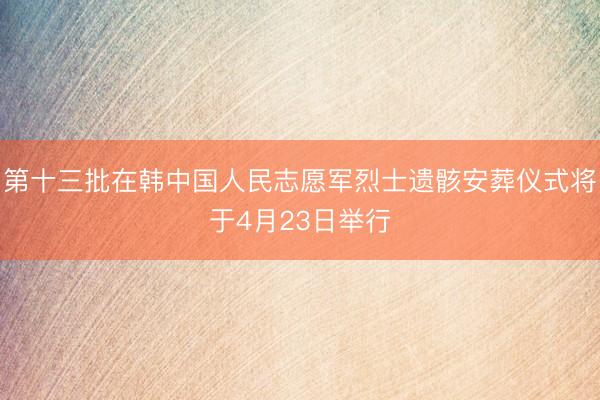 第十三批在韩中国人民志愿军烈士遗骸安葬仪式将于4月23日举行
