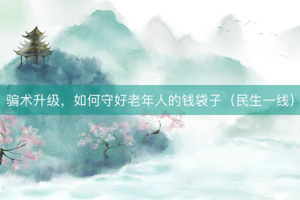 骗术升级，如何守好老年人的钱袋子（民生一线）
