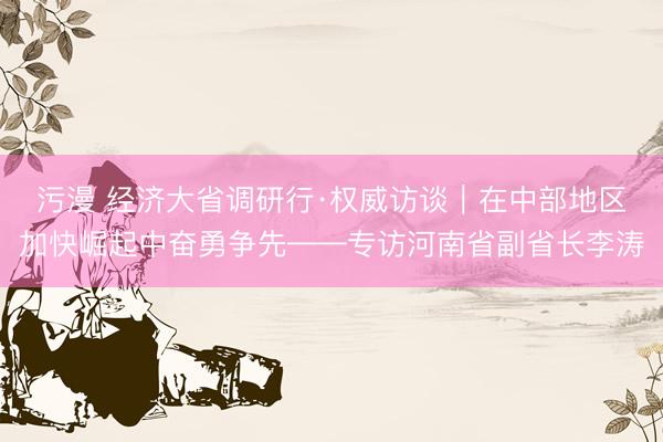 污漫 经济大省调研行·权威访谈｜在中部地区加快崛起中奋勇争先——专访河南省副省长李涛