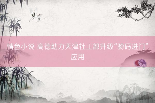 情色小说 高德助力天津社工部升级“骑码进门”应用
