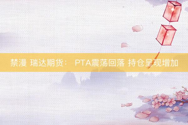 禁漫 瑞达期货： PTA震荡回落 持仓呈现增加
