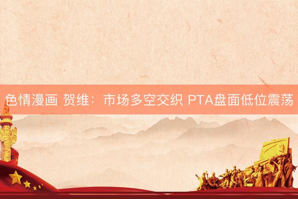 色情漫画 贺维：市场多空交织 PTA盘面低位震荡