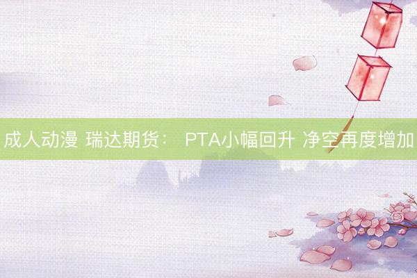 成人动漫 瑞达期货： PTA小幅回升 净空再度增加