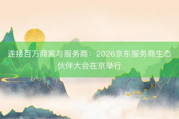 连接百万商家与服务商：2026京东服务商生态伙伴大会在京举行