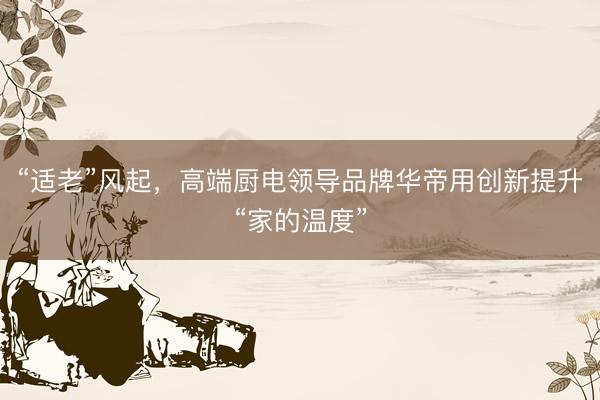 “适老”风起，高端厨电领导品牌华帝用创新提升“家的温度”