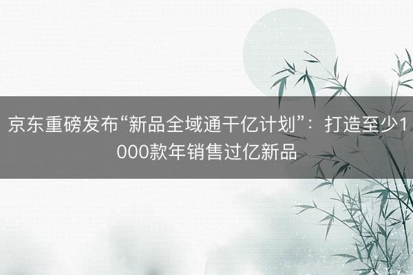 京东重磅发布“新品全域通干亿计划”：打造至少1000款年销售过亿新品