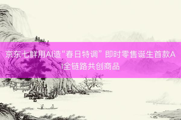 京东七鲜用AI造“春日特调” 即时零售诞生首款AI全链路共创商品