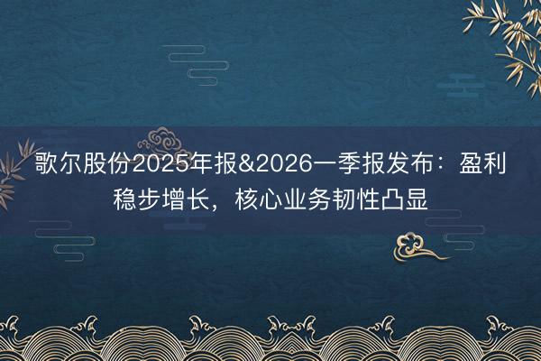 歌尔股份2025年报&2026一季报发布：盈利稳步增长，核心业务韧性凸显