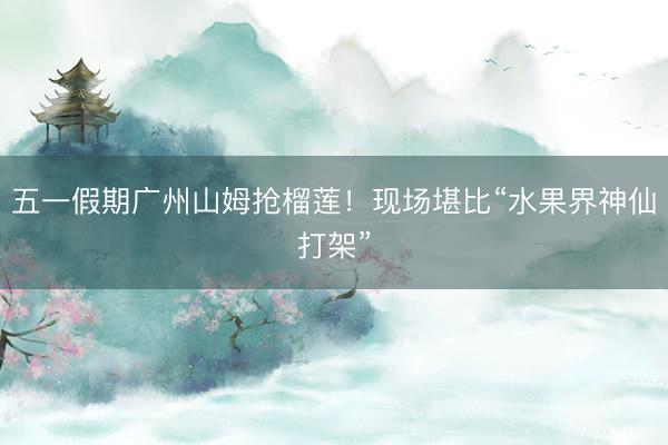 五一假期广州山姆抢榴莲！现场堪比“水果界神仙打架”
