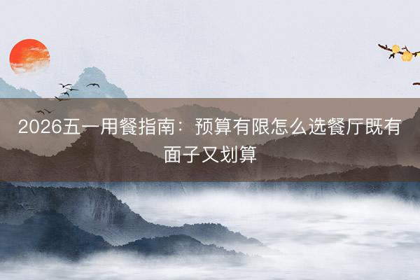 2026五一用餐指南：预算有限怎么选餐厅既有面子又划算