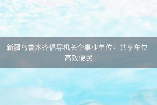 新疆乌鲁木齐倡导机关企事业单位：共享车位 高效便民