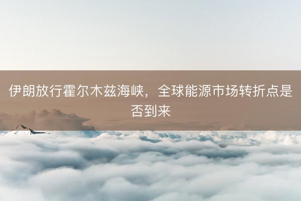 伊朗放行霍尔木兹海峡，全球能源市场转折点是否到来