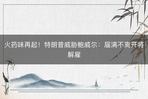 火药味再起！特朗普威胁鲍威尔：届满不离开将解雇