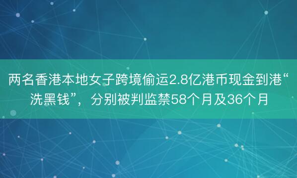 两名香港本地女子跨境偷运2.8亿港币现金到港“洗黑钱”，分别被判监禁58个月及36个月