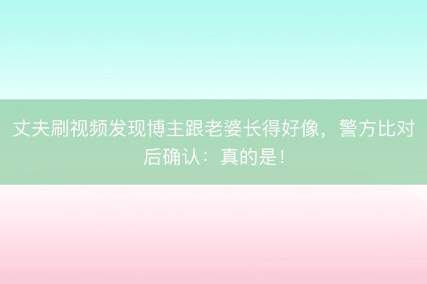 丈夫刷视频发现博主跟老婆长得好像，警方比对后确认：真的是！