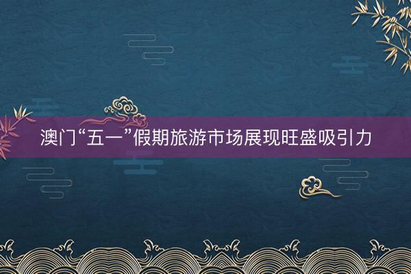 澳门“五一”假期旅游市场展现旺盛吸引力