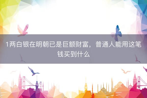 1两白银在明朝已是巨额财富，普通人能用这笔钱买到什么