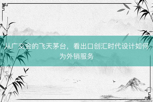 从广交会的飞天茅台，看出口创汇时代设计如何为外销服务