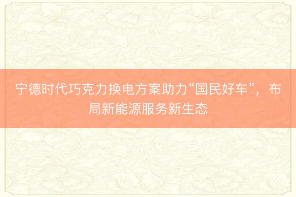 宁德时代巧克力换电方案助力“国民好车”，布局新能源服务新生态