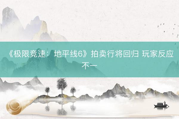 《极限竞速：地平线6》拍卖行将回归 玩家反应不一