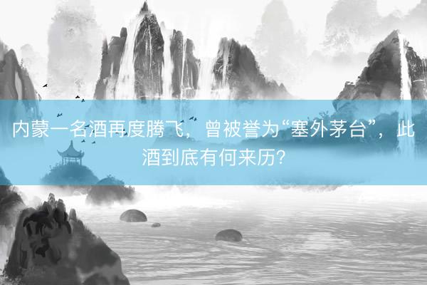 内蒙一名酒再度腾飞，曾被誉为“塞外茅台”，此酒到底有何来历？