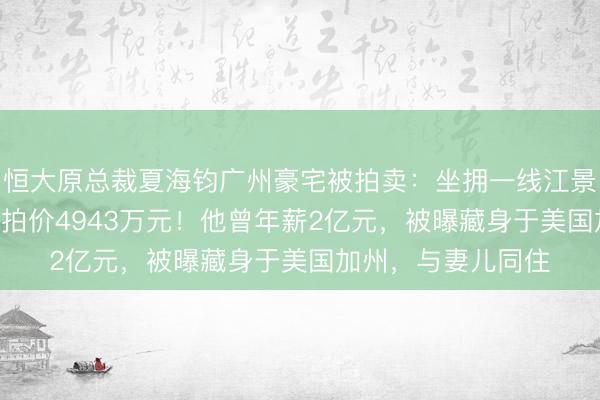 恒大原总裁夏海钧广州豪宅被拍卖：坐拥一线江景，7室5厅6卫，起拍价4943万元！他曾年薪2亿元，被曝藏身于美国加州，与妻儿同住