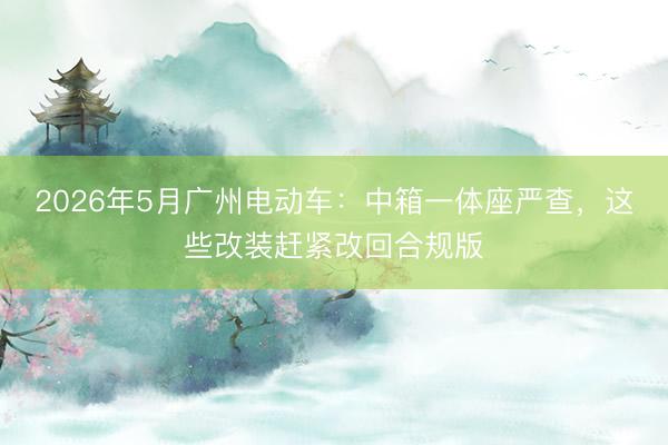 2026年5月广州电动车：中箱一体座严查，这些改装赶紧改回合规版