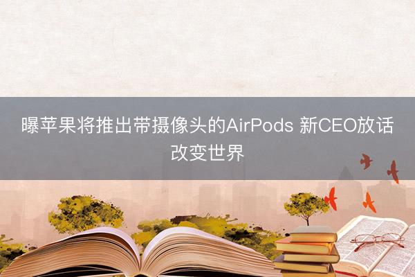 曝苹果将推出带摄像头的AirPods 新CEO放话改变世界