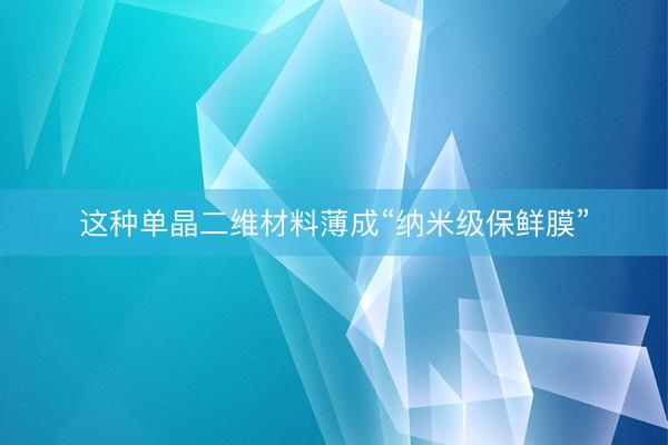 这种单晶二维材料薄成“纳米级保鲜膜”