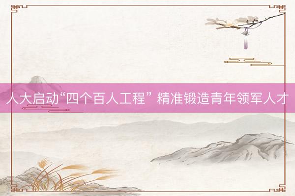 人大启动“四个百人工程” 精准锻造青年领军人才