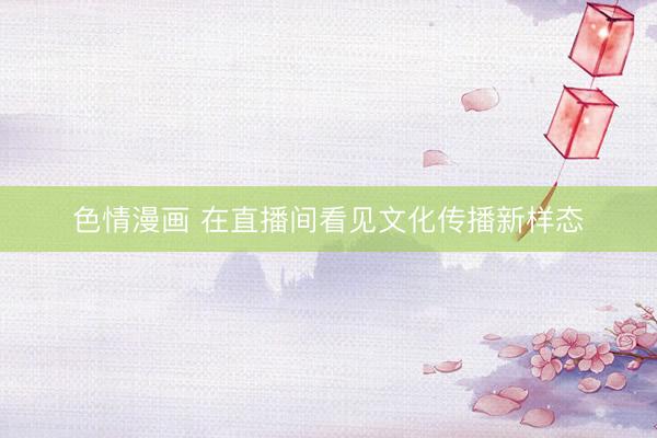 色情漫画 在直播间看见文化传播新样态