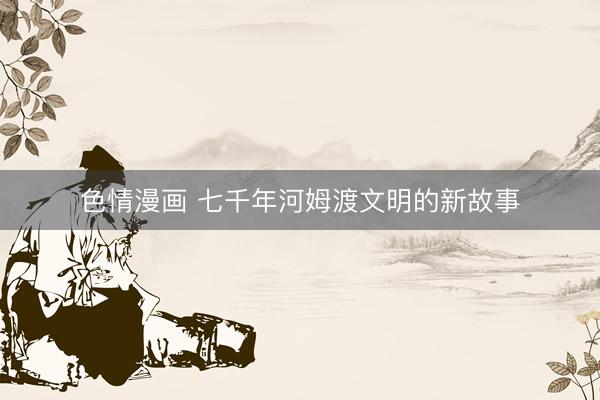 色情漫画 七千年河姆渡文明的新故事