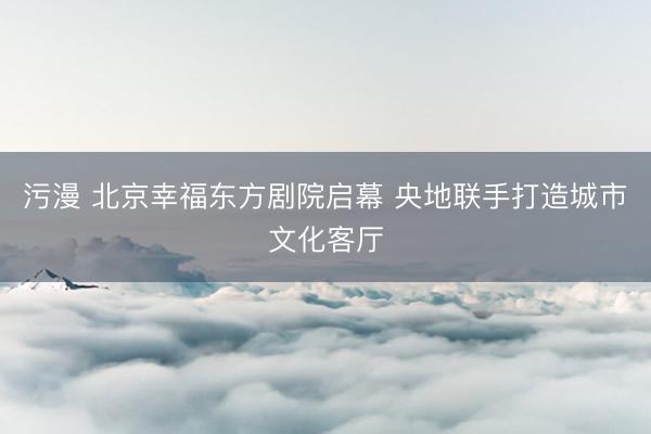 污漫 北京幸福东方剧院启幕 央地联手打造城市文化客厅