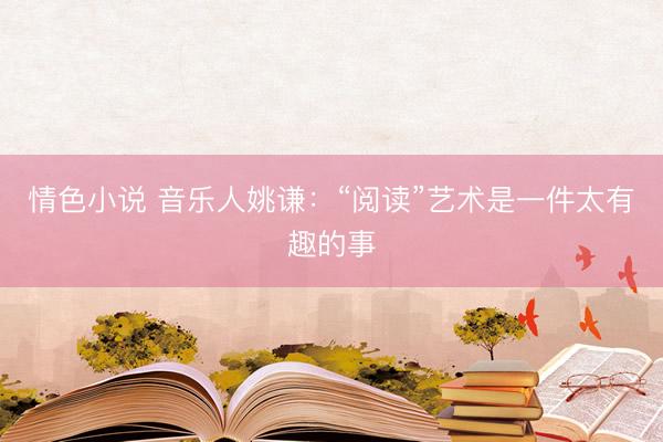 情色小说 音乐人姚谦：“阅读”艺术是一件太有趣的事