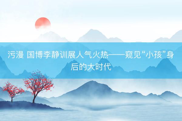 污漫 国博李静训展人气火热——窥见“小孩”身后的大时代