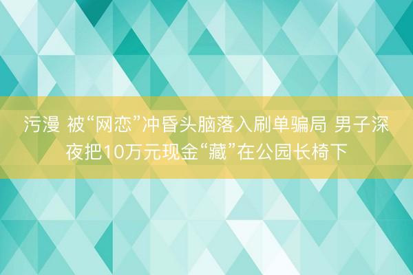 污漫 被“网恋”冲昏头脑落入刷单骗局 男子深夜把10万元现金“藏”在公园长椅下