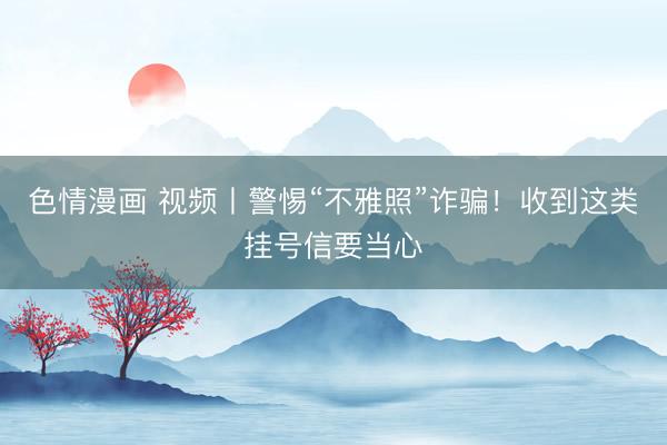 色情漫画 视频丨警惕“不雅照”诈骗！收到这类挂号信要当心