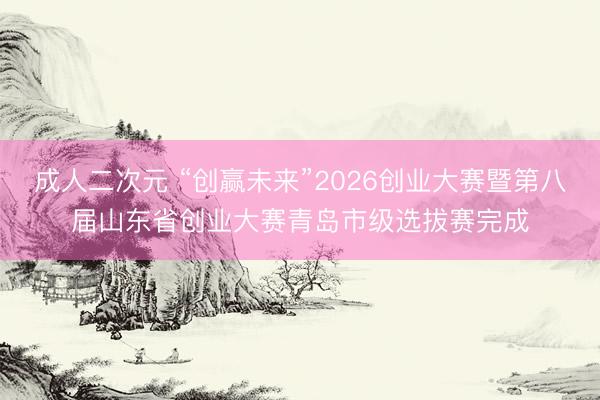 成人二次元 “创赢未来”2026创业大赛暨第八届山东省创业大赛青岛市级选拔赛完成