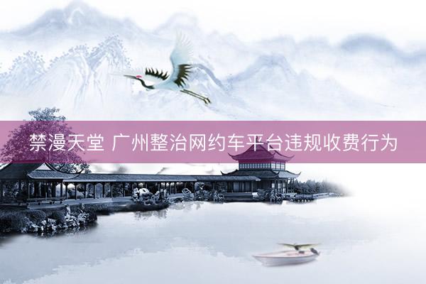禁漫天堂 广州整治网约车平台违规收费行为