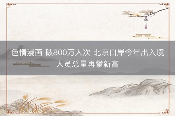 色情漫画 破800万人次 北京口岸今年出入境人员总量再攀新高