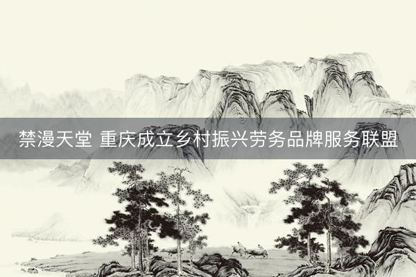 禁漫天堂 重庆成立乡村振兴劳务品牌服务联盟